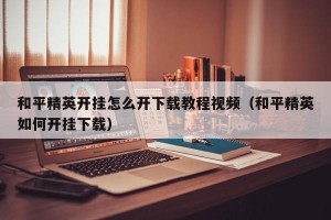 和平精英开挂怎么开下载教程视频（和平精英如何开挂下载）